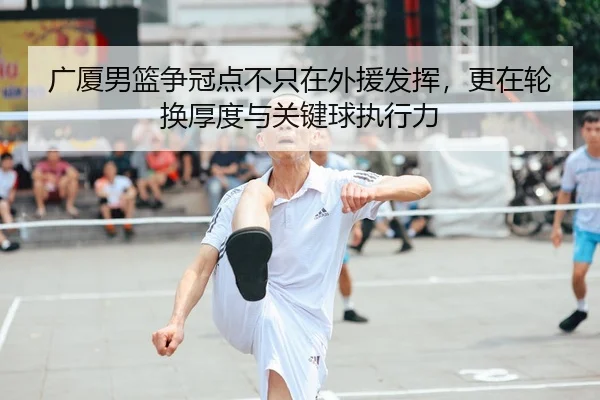 广厦男篮争冠点不只在外援发挥，更在轮换厚度与关键球执行力