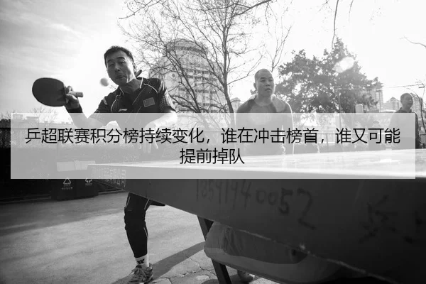 乒超联赛积分榜持续变化，谁在冲击榜首，谁又可能提前掉队